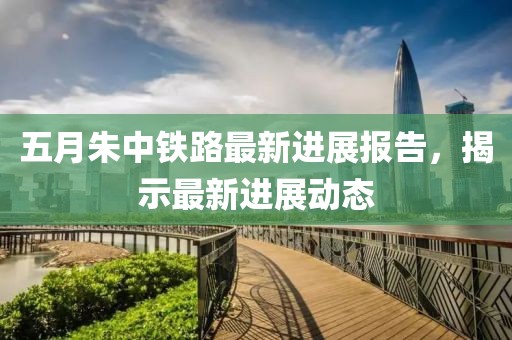 五月朱中铁路最新进展报告，揭示最新进展动态