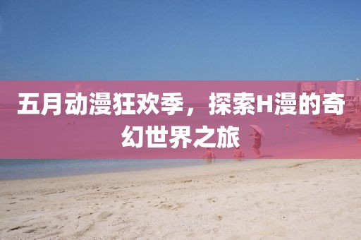 五月动漫狂欢季，探索H漫的奇幻世界之旅