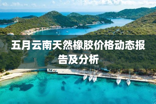 五月云南天然橡胶价格动态报告及分析