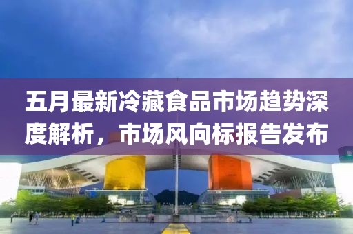五月最新冷藏食品市场趋势深度解析，市场风向标报告发布