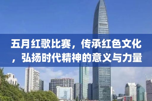 五月红歌比赛，传承红色文化，弘扬时代精神的意义与力量