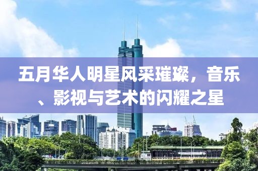 五月华人明星风采璀璨，音乐、影视与艺术的闪耀之星