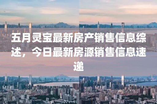 五月灵宝最新房产销售信息综述，今日最新房源销售信息速递