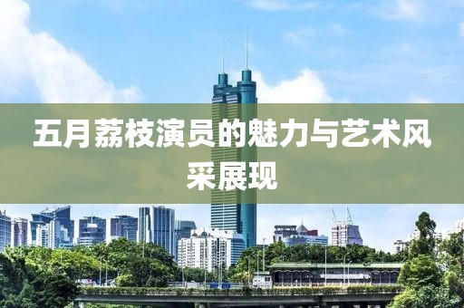 五月荔枝演员的魅力与艺术风采展现