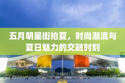 五月明星街拍夏，时尚潮流与夏日魅力的交融时刻