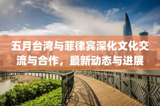 五月台湾与菲律宾深化文化交流与合作，最新动态与进展