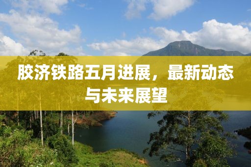 胶济铁路五月进展，最新动态与未来展望