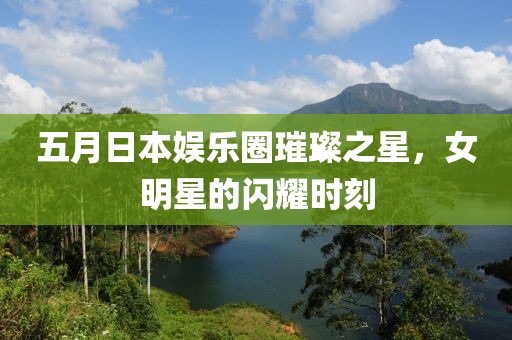 五月日本娱乐圈璀璨之星，女明星的闪耀时刻