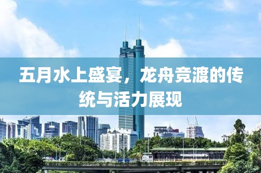五月水上盛宴，龙舟竞渡的传统与活力展现