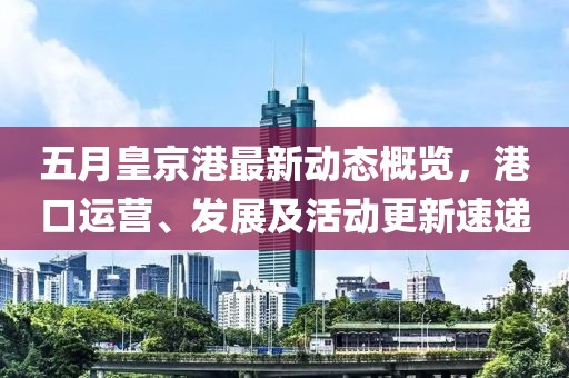 五月皇京港最新动态概览，港口运营、发展及活动更新速递