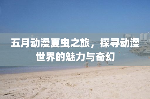 五月动漫夏虫之旅，探寻动漫世界的魅力与奇幻