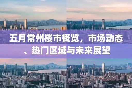 五月常州楼市概览，市场动态、热门区域与未来展望