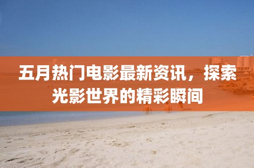五月热门电影最新资讯，探索光影世界的精彩瞬间
