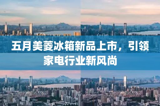 五月美菱冰箱新品上市，引领家电行业新风尚