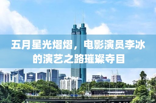 五月星光熠熠，电影演员李冰的演艺之路璀璨夺目