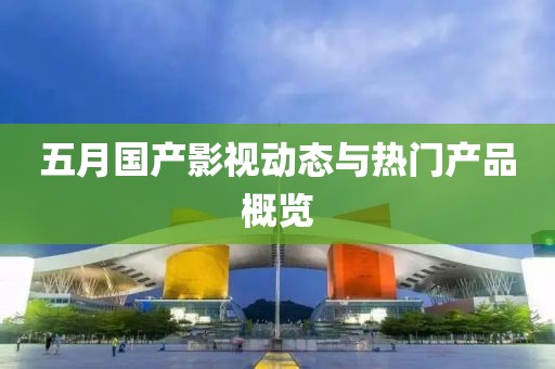 五月国产影视动态与热门产品概览