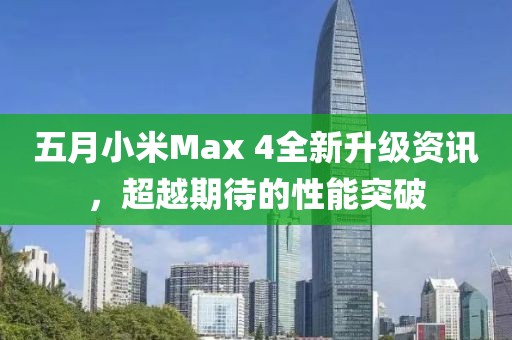 五月小米Max 4全新升级资讯，超越期待的性能突破
