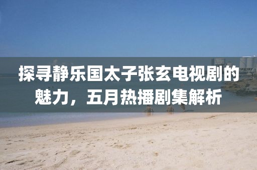 探寻静乐国太子张玄电视剧的魅力，五月热播剧集解析