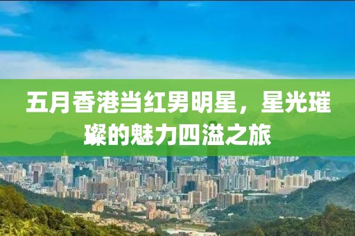 五月香港当红男明星，星光璀璨的魅力四溢之旅