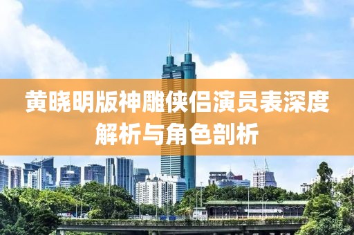 黄晓明版神雕侠侣演员表深度解析与角色剖析