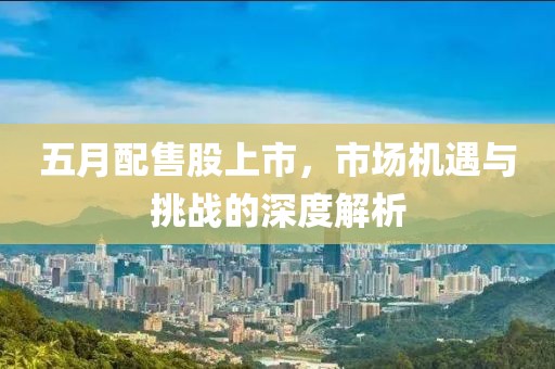 五月配售股上市，市场机遇与挑战的深度解析