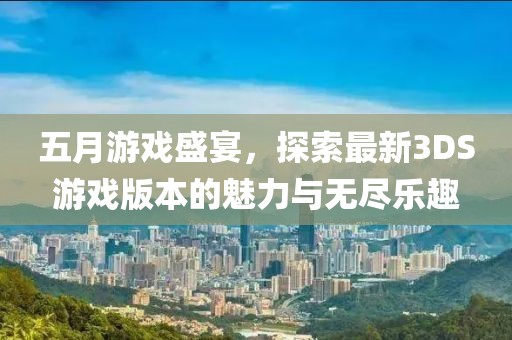 五月游戏盛宴，探索最新3DS游戏版本的魅力与无尽乐趣