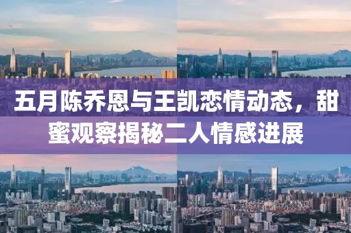 五月陈乔恩与王凯恋情动态，甜蜜观察揭秘二人情感进展