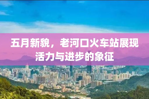 五月新貌，老河口火车站展现活力与进步的象征