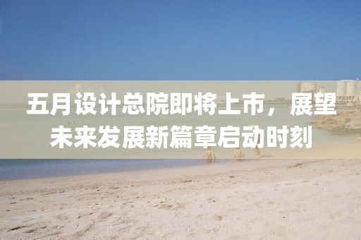 五月设计总院即将上市，展望未来发展新篇章启动时刻