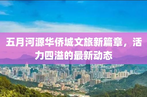 五月河源华侨城文旅新篇章，活力四溢的最新动态