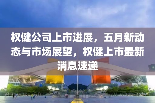 权健公司上市进展，五月新动态与市场展望，权健上市最新消息速递