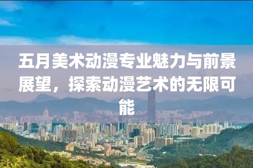 五月美术动漫专业魅力与前景展望，探索动漫艺术的无限可能