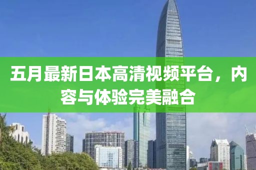 五月最新日本高清视频平台，内容与体验完美融合