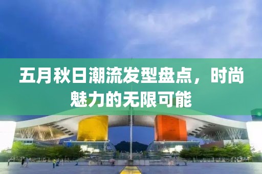 五月秋日潮流发型盘点，时尚魅力的无限可能