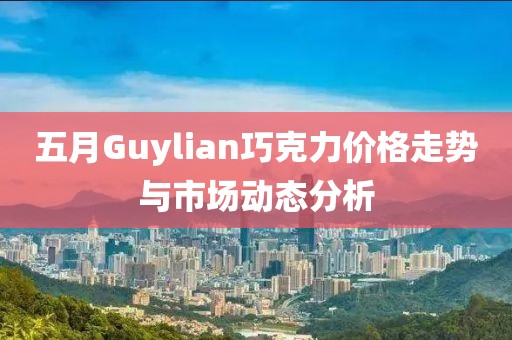 五月Guylian巧克力价格走势与市场动态分析
