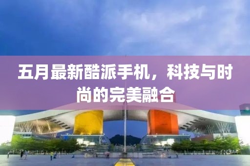 五月最新酷派手机，科技与时尚的完美融合