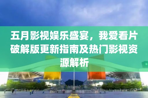 五月影视娱乐盛宴，我爱看片破解版更新指南及热门影视资源解析