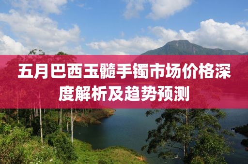 五月巴西玉髓手镯市场价格深度解析及趋势预测
