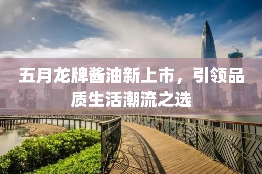 五月龙牌酱油新上市，引领品质生活潮流之选