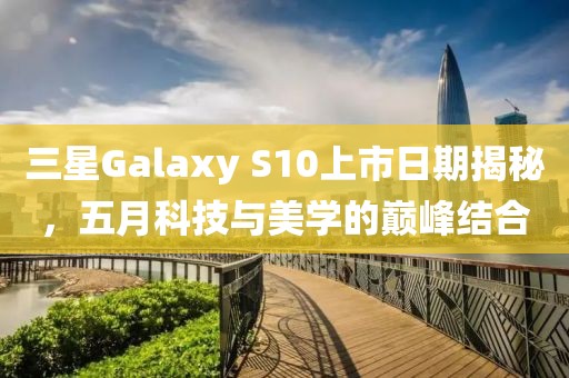 三星Galaxy S10上市日期揭秘，五月科技与美学的巅峰结合