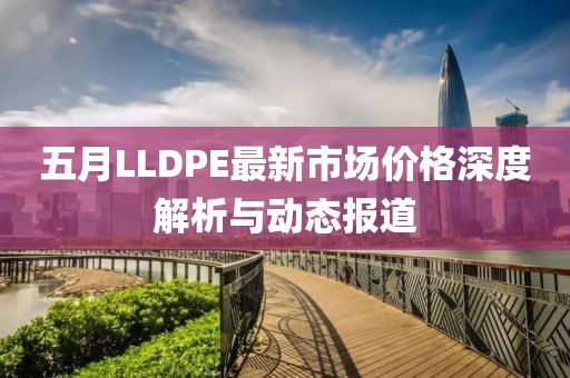 五月LLDPE最新市场价格深度解析与动态报道