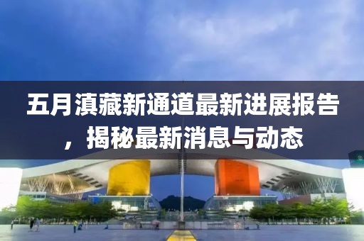 五月滇藏新通道最新进展报告，揭秘最新消息与动态