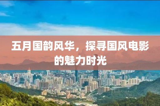 五月国韵风华，探寻国风电影的魅力时光