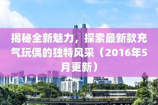 揭秘全新魅力，探索最新款充气玩偶的独特风采（2016年5月更新）