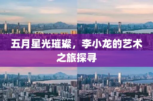五月星光璀璨，李小龙的艺术之旅探寻