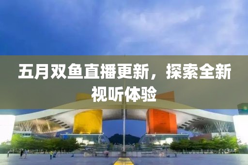 五月双鱼直播更新，探索全新视听体验