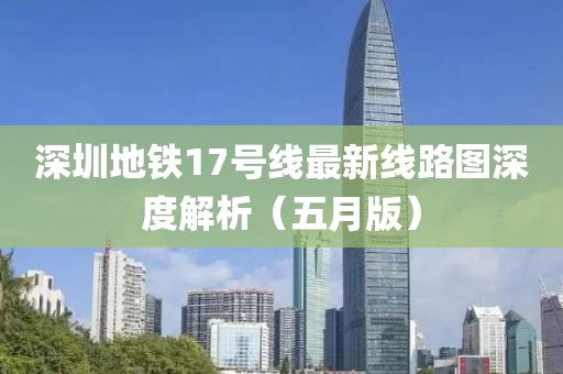 深圳地铁17号线最新线路图深度解析（五月版）