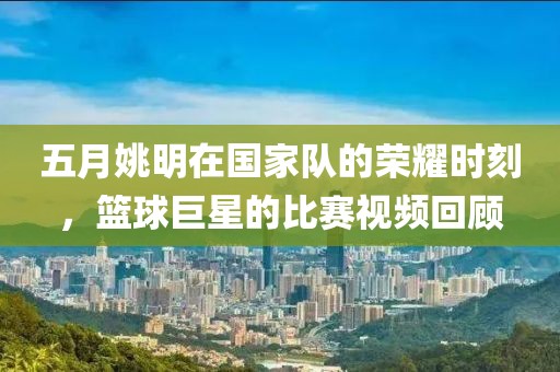 五月姚明在国家队的荣耀时刻，篮球巨星的比赛视频回顾