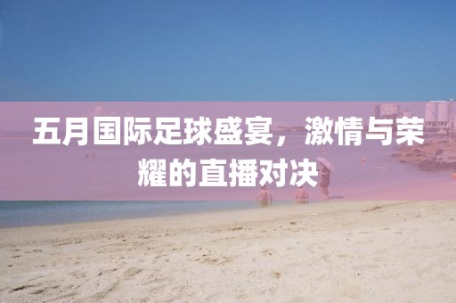 五月国际足球盛宴，激情与荣耀的直播对决