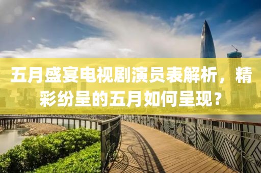 五月盛宴电视剧演员表解析，精彩纷呈的五月如何呈现？